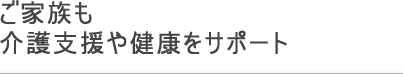 ご家族も 介護支援や健康をサポート