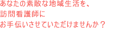 あなたの素敵な地域生活を、訪問看護師にお手伝いさせていただけませんか？